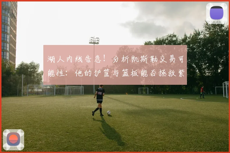 湖人内线告急!分析凯斯勒交易可能性:他的护筐与篮板能否拯救紫金军团?