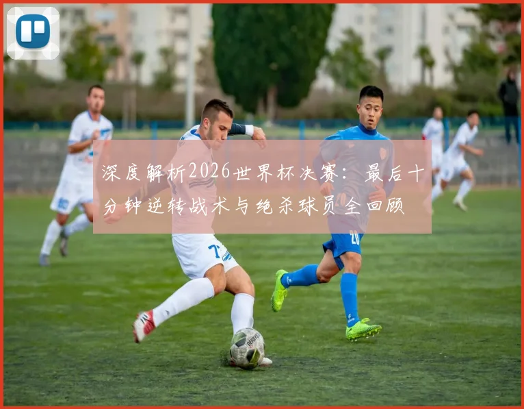 深度解析2026世界杯决赛：最后十分钟逆转战术与绝杀球员全回顾