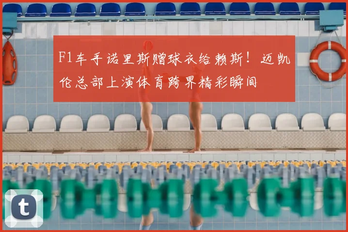 F1车手诺里斯赠球衣给赖斯!迈凯伦总部上演体育跨界精彩瞬间