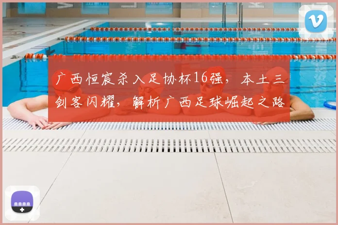 广西恒宸杀入足协杯16强，本土三剑客闪耀，解析广西足球崛起之路